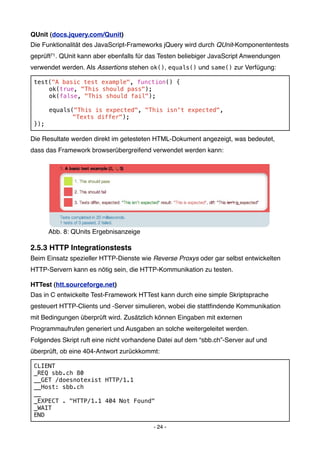 QUnit (docs.jquery.com/Qunit)
Die Funktionalität des JavaScript-Frameworks jQuery wird durch QUnit-Komponententests
geprüft71 . QUnit kann aber ebenfalls für das Testen beliebiger JavaScript Anwendungen
verwendet werden. Als Assertions stehen ok(), equals() und same() zur Verfügung:

 test("A basic test example", function() {
 !   ok(true, "This should pass");
 !   ok(false, "This should fail");

 !   equals("This is expected", "This isn't expected",
 !   !      "Texts differ");
 });

Die Resultate werden direkt im getesteten HTML-Dokument angezeigt, was bedeutet,
dass das Framework browserübergreifend verwendet werden kann:




      Abb. 8: QUnits Ergebnisanzeige

2.5.3 HTTP Integrationstests
Beim Einsatz spezieller HTTP-Dienste wie Reverse Proxys oder gar selbst entwickelten
HTTP-Servern kann es nötig sein, die HTTP-Kommunikation zu testen.

HTTest (htt.sourceforge.net)
Das in C entwickelte Test-Framework HTTest kann durch eine simple Skriptsprache
gesteuert HTTP-Clients und -Server simulieren, wobei die stattﬁndende Kommunikation
mit Bedingungen überprüft wird. Zusätzlich können Eingaben mit externen
Programmaufrufen generiert und Ausgaben an solche weitergeleitet werden.
Folgendes Skript ruft eine nicht vorhandene Datei auf dem “sbb.ch”-Server auf und
überprüft, ob eine 404-Antwort zurückkommt:

 CLIENT
 _REQ sbb.ch 80
 __GET /doesnotexist HTTP/1.1
 __Host: sbb.ch
 __
 _EXPECT . "HTTP/1.1 404 Not Found"
 _WAIT
 END

                                          - 24 -
 