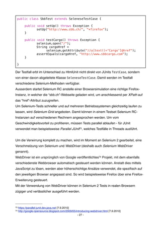 public class SbbTest extends SeleneseTestCase {
 !
 !   public void setUp() throws Exception {
 !   !      setUp("http://www.sbb.ch/", "*firefox");
 !   }

 !        public   void testCargo() throws Exception {
 !        !        selenium.open("/");
 !        !        String cargoHref =
 !        !        !    selenium.getAttribute("//a[text()='Cargo']@href");
 !        !        assertEquals(cargoHref, "http://www.sbbcargo.com");
 !        }
 !
 }

Der Testfall erbt im Unterschied zu HtmlUnit nicht direkt von JUnits TestCase, sondern
von einer davon abgeleitete Klasse SeleneseTestCase. Damit werden im Testfall
verschiedene Selenium-Methoden verfügbar.
Ausserdem startet Selenium RC anstelle einer Browsersimulation eine richtige Firefox-
Instanz, in welcher die “sbb.ch”-Webseite geladen wird, um anschliessend per XPath auf
das “href”-Attribut zuzugreifen.
Um Selenium-Tests schneller und auf mehreren Betriebssystemen gleichzeitig laufen zu
lassen, wird Selenium Grid angeboten. Damit können in einem Testset Selenium RC-
Instanzen auf verschiedenen Rechnern angesprochen werden. Um vom
Geschwindigkeitsvorteil zu proﬁtieren, müssen Tests parallel ablaufen - für JUnit
verwendet man beispielsweise Parallel JUnit73 , welches Testfälle in Threads ausführt.


Um die Verwirrung komplett zu machen, wird im Moment an Selenium 2 gearbeitet, eine
Verschmelzung von Selenium und WebDriver (deshalb auch Selenium WebDriver
genannt).
WebDriver ist ein ursprünglich von Google veröffentlichtes74 Projekt, mit dem ebenfalls
verschiedenste Webbrowser automatisch gesteuert werden können. Anstatt dies mittels
JavaScript zu lösen, werden aber höherschichtige Ansätze verwendet, die speziﬁsch auf
den jeweiligen Browser angepasst sind. So wird beispielsweise Firefox über eine Firefox-
Erweiterung gesteuert.
Mit der Verwendung von WebDriver können in Selenium 2 Tests in realen Browsern
zügiger und verlässlicher ausgeführt werden.



73   https://parallel-junit.dev.java.net [7.9.2010]
74   http://google-opensource.blogspot.com/2009/05/introducing-webdriver.html [7.9.2010]
                                                    - 27 -
 