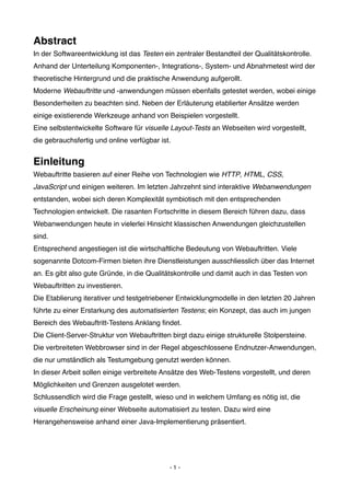 Abstract
In der Softwareentwicklung ist das Testen ein zentraler Bestandteil der Qualitätskontrolle.
Anhand der Unterteilung Komponenten-, Integrations-, System- und Abnahmetest wird der
theoretische Hintergrund und die praktische Anwendung aufgerollt.
Moderne Webauftritte und -anwendungen müssen ebenfalls getestet werden, wobei einige
Besonderheiten zu beachten sind. Neben der Erläuterung etablierter Ansätze werden
einige existierende Werkzeuge anhand von Beispielen vorgestellt.
Eine selbstentwickelte Software für visuelle Layout-Tests an Webseiten wird vorgestellt,
die gebrauchsfertig und online verfügbar ist.


Einleitung
Webauftritte basieren auf einer Reihe von Technologien wie HTTP, HTML, CSS,
JavaScript und einigen weiteren. Im letzten Jahrzehnt sind interaktive Webanwendungen
entstanden, wobei sich deren Komplexität symbiotisch mit den entsprechenden
Technologien entwickelt. Die rasanten Fortschritte in diesem Bereich führen dazu, dass
Webanwendungen heute in vielerlei Hinsicht klassischen Anwendungen gleichzustellen
sind.
Entsprechend angestiegen ist die wirtschaftliche Bedeutung von Webauftritten. Viele
sogenannte Dotcom-Firmen bieten ihre Dienstleistungen ausschliesslich über das Internet
an. Es gibt also gute Gründe, in die Qualitätskontrolle und damit auch in das Testen von
Webauftritten zu investieren.
Die Etablierung iterativer und testgetriebener Entwicklungmodelle in den letzten 20 Jahren
führte zu einer Erstarkung des automatisierten Testens; ein Konzept, das auch im jungen
Bereich des Webauftritt-Testens Anklang ﬁndet.
Die Client-Server-Struktur von Webauftritten birgt dazu einige strukturelle Stolpersteine.
Die verbreiteten Webbrowser sind in der Regel abgeschlossene Endnutzer-Anwendungen,
die nur umständlich als Testumgebung genutzt werden können.
In dieser Arbeit sollen einige verbreitete Ansätze des Web-Testens vorgestellt, und deren
Möglichkeiten und Grenzen ausgelotet werden.
Schlussendlich wird die Frage gestellt, wieso und in welchem Umfang es nötig ist, die
visuelle Erscheinung einer Webseite automatisiert zu testen. Dazu wird eine
Herangehensweise anhand einer Java-Implementierung präsentiert.




                                            -1-
 