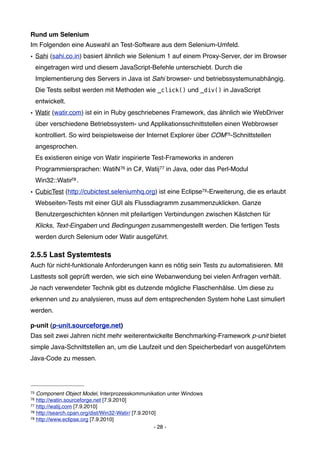 Rund um Selenium
Im Folgenden eine Auswahl an Test-Software aus dem Selenium-Umfeld.
• Sahi (sahi.co.in) basiert ähnlich wie Selenium 1 auf einem Proxy-Server, der im Browser
     eingetragen wird und diesem JavaScript-Befehle unterschiebt. Durch die
     Implementierung des Servers in Java ist Sahi browser- und betriebssystemunabhängig.
     Die Tests selbst werden mit Methoden wie _click() und _div() in JavaScript
     entwickelt.
• Watir (watir.com) ist ein in Ruby geschriebenes Framework, das ähnlich wie WebDriver
     über verschiedene Betriebssystem- und Applikationsschnittstellen einen Webbrowser
     kontrolliert. So wird beispielsweise der Internet Explorer über COM75-Schnittstellen
     angesprochen.
     Es existieren einige von Watir inspirierte Test-Frameworks in anderen
     Programmiersprachen: WatiN 76 in C#, Watij77 in Java, oder das Perl-Modul
     Win32::Watir78 .
• CubicTest (http://cubictest.seleniumhq.org) ist eine Eclipse79-Erweiterung, die es erlaubt
     Webseiten-Tests mit einer GUI als Flussdiagramm zusammenzuklicken. Ganze
     Benutzergeschichten können mit pfeilartigen Verbindungen zwischen Kästchen für
     Klicks, Text-Eingaben und Bedingungen zusammengestellt werden. Die fertigen Tests
     werden durch Selenium oder Watir ausgeführt.

2.5.5 Last Systemtests
Auch für nicht-funktionale Anforderungen kann es nötig sein Tests zu automatisieren. Mit
Lasttests soll geprüft werden, wie sich eine Webanwendung bei vielen Anfragen verhält.
Je nach verwendeter Technik gibt es dutzende mögliche Flaschenhälse. Um diese zu
erkennen und zu analysieren, muss auf dem entsprechenden System hohe Last simuliert
werden.

p-unit (p-unit.sourceforge.net)
Das seit zwei Jahren nicht mehr weiterentwickelte Benchmarking-Framework p-unit bietet
simple Java-Schnittstellen an, um die Laufzeit und den Speicherbedarf von ausgeführtem
Java-Code zu messen.




75 Component Object Model, Interprozesskommunikation unter Windows
76 http://watin.sourceforge.net [7.9.2010]
77 http://watij.com [7.9.2010]
78 http://search.cpan.org/dist/Win32-Watir/ [7.9.2010]
79 http://www.eclipse.org [7.9.2010]

                                                     - 28 -
 