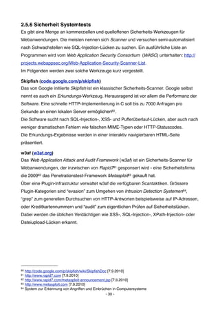 2.5.6 Sicherheit Systemtests
Es gibt eine Menge an kommerziellen und quelloffenen Sicherheits-Werkzeugen für
Webanwendungen. Die meisten nennen sich Scanner und versuchen semi-automatisiert
nach Schwachstellen wie SQL-Injection-Lücken zu suchen. Ein ausführliche Liste an
Programmen wird vom Web Application Security Consortium (WASC) unterhalten: http://
projects.webappsec.org/Web-Application-Security-Scanner-List.
Im Folgenden werden zwei solche Werkzeuge kurz vorgestellt.

Skipﬁsh (code.google.com/p/skipﬁsh)
Das von Google initiierte Skipﬁsh ist ein klassischer Sicherheits-Scanner. Google selbst
nennt es auch ein Erkundungs-Werkzeug. Herausragend ist vor allem die Performanz der
Software. Eine schnelle HTTP-Implementierung in C soll bis zu 7000 Anfragen pro
Sekunde an einen lokalen Server ermöglichen80 .
Die Software sucht nach SQL-Injection-, XSS- und Pufferüberlauf-Lücken, aber auch nach
weniger dramatischen Fehlern wie falschen MIME-Typen oder HTTP-Statuscodes.
Die Erkundungs-Ergebnisse werden in einer interaktiv navigierbaren HTML-Seite
präsentiert.

w3af (w3af.org)
Das Web Application Attack and Audit Framework (w3af) ist ein Sicherheits-Scanner für
Webanwendungen, der inzwischen von Rapid781 gesponsert wird - eine Sicherheitsﬁrma
die 200982 das Penetrationstest-Framework Metasploit83 gekauft hat.
Über eine Plugin-Infrastruktur verwaltet w3af die verfügbaren Scantaktiken. Grössere
Plugin-Kategorien sind “evasion” zum Umgehen von Intrusion Detection Systemen 84,
“grep” zum generellen Durchsuchen von HTTP-Antworten beispielsweise auf IP-Adressen,
oder Kreditkartennummern und “audit” zum eigentlichen Prüfen auf Sicherheitslücken.
Dabei werden die üblichen Verdächtigen wie XSS-, SQL-Injection-, XPath-Injection- oder
Dateiupload-Lücken erkannt.




80 http://code.google.com/p/skipﬁsh/wiki/SkipﬁshDoc [7.9.2010]
81 http://www.rapid7.com [7.9.2010]
82 http://www.rapid7.com/metasploit-announcement.jsp [7.9.2010]
83 http://www.metasploit.com [7.9.2010]
84 System zur Erkennung von Angriffen und Einbrüchen in Computersysteme

                                                   - 30 -
 