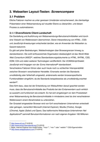 3. Webseiten Layout-Testen: Screencompare
3.1 Problem
Etliche Faktoren machen es unter gewissen Umständen wünschenswert, die clientseitige
Präsentation einer Webanwendung auf visueller Ebene zu überprüfen, und diesen
Prozess zu automatisieren.

3.1.1 Diversiﬁzierte Client-Landschaft
Die Darstellung und Ausführung von Webanwendungs-Benutzerschnittstellen wird durch
eine Vielzahl von Webbrowsern übernommen. Deren Interpretierung von HTML-, CSS-
und JavaScript-Anweisungen entscheidet darüber, wie ein Anwender die Webseiten zu
Gesicht bekommt.
Es gibt seit jeher Bestrebungen, Webtechnologien über Browsergrenzen hinweg zu
standardisieren. Die wohl einﬂussreichste Organisation diesbezüglich ist das World Wide
Web Consortium (W3C)85, welches Standardisierungsdokumente zu HTML, XHTML, CSS,
DOM, CGI und vielen weiteren Technologien veröffentlicht. Der ECMAScript-Dialekt
JavaScript wird hingegen von der Ecma International86 standardisiert.
Verschiedene Faktoren führen aber auch heute noch zu schlechter Interoperabilität
zwischen Browsern verschiedener Hersteller. Einerseits werden die Standards
unvollständig oder fehlerhaft umgesetzt, andererseits werden browserspeziﬁsche
Funktionalitäten eingeführt, da die Standards beispielsweise als unvollständig erachtet
werden87.
Dies führt dazu, dass bei der Entwicklung von Webauftritten darauf geachtet werden
muss, dass die Benutzerschnittstelle des Produkts bei den Endanwendern auch wirklich
so aussieht und funktioniert wie erdacht. Es hat sich eingebürgert vor dem Produktstart
einer Webanwendung die Benutzerschnittstelle in mindestens zwei bis drei verschiedenen
Webbrowsern einem Abnahmetest zu unterziehen.
Der Grossteil eingesetzter Browser wird von fünf verschiedenen Unternehmen entwickelt
oder getragen, namentlich Microsoft (Internet Explorer), Mozilla (Firefox), Google
(Chrome), Apple (Safari) und Opera. Das kalifornische Webanalyse-Unternehmen Net
Applications88 sammelt Benutzerinformationen von nach eigenen Angaben 160 Millionen



85 http://www.w3.org [7.9.2010]
86 http://www.ecma-international.org [7.9.2010]
87 Bspw. Internet Explorer box model Fehler, "-moz-*", "-ms-*" oder "-webkit-*" CSS-Eigenschaften
88 http://www.netapplications.com [7.9.2010]



                                                   - 31 -
 