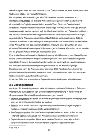 Das Überlagern einer Bilddatei vereinfacht das Überprüfen der visuellen Präsentation von
Webseiten, ist aber ein manueller Prozess.
Bei komplexen Webanwendungen wird üblicherweise versucht server- wie auch
clientseitigen Quellcode für mehrere Webseiten wiederzuverwenden. Dadurch wird
einerseits Code-Duplizierung verhindert, was die Wart-, Test- und Erweiterbarkeit
verbessert. Andererseits können dadurch clientseitige Hilfsdokumente wie CSS-Dateien
wiederverwendet werden, so dass sich die Übertragungszeiten von Webseiten verkürzen.
Die dadurch entstehenden Abhängigkeiten innerhalb der Anwendung haben zur Folge,
dass sich kleine Änderungen in einzelnen Quell-Dateien vielfach auf grosse Teile der
Software auswirken. In Verbindung mit einer grossen Anzahl unterschiedlicher Webseiten
eines Webauftritts wird das zu einem Problem: Änderung eines Enwicklers an einer
einzelnen Webseite können ungewollt Auswirkungen auf andere Webseiten haben, welche
nur mit grossem Aufwand manuell zu entdecken sind.
Eine solche Nebenwirkung einer Softwareänderung wird Regression, das Überprüfen auf
solche Unannehmlichkeiten Regressionstest92 genannt. Weil diese Tests bei möglichst
jeder Code-Änderung durchgeführt werden sollten, ist es sinnvoll sie zu automatisieren.
Für Web-Benutzerschnittstellen gilt das genauso wie für die Anwendungslogik.
Beispielsweise kann die Änderung einer einzelnen CSS-Regel das Aussehen eines
ganzen Webauftritts verändern, und damit unter Umständen in nur einer von hunderten
Webseiten einen Layout-Fehler hervorrufen.
In solchen Fälle sind automatisierte Regressionstests des Layouts wünschenswert.

3.2 Lösungsansatz
Als Ansatz für visuelle Layouttests stelle ich eine automatisierte Variante von Referenz-
Überlagerung auf Webseiten vor. Eine konkrete Implementierung in Java nenne ich
Screencompare. Dabei sind folgende Anforderungen relevant:
• Browserübergreifend: Es sollen die Render-Ergebnisse verschiedener Browser prüfbar
     sein, um deren Eigenheiten testbar zu machen.
• Selektiv: Nicht immer muss das Layout einer ganze Webseite pixelgenau geprüft
     werden, es müssen auch Ausschnitte vergleichbar sein.
• JavaScript-kompatibel: Um JavaScript-lastige Webseiten zu testen, sollen vor der
     Referenz-Überlagerung JavaScript-Anweisungen ausgeführt werden können.
• Regressionstest-kompatibel: Damit verschiedene Versionen eines Webauftritts
     verglichen werden können, müssen Render-Ergebnisse speicherbar sein.

92   BS 7925-1
                                             - 34 -
 