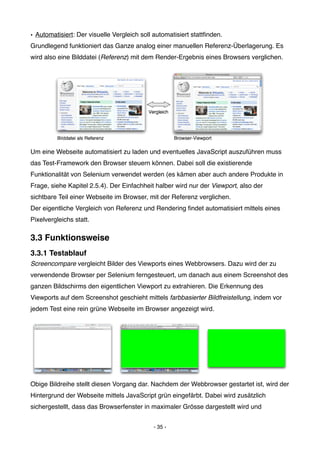 • Automatisiert: Der visuelle Vergleich soll automatisiert stattﬁnden.
Grundlegend funktioniert das Ganze analog einer manuellen Referenz-Überlagerung. Es
wird also eine Bilddatei (Referenz) mit dem Render-Ergebnis eines Browsers verglichen.




Um eine Webseite automatisiert zu laden und eventuelles JavaScript auszuführen muss
das Test-Framework den Browser steuern können. Dabei soll die existierende
Funktionalität von Selenium verwendet werden (es kämen aber auch andere Produkte in
Frage, siehe Kapitel 2.5.4). Der Einfachheit halber wird nur der Viewport, also der
sichtbare Teil einer Webseite im Browser, mit der Referenz verglichen.
Der eigentliche Vergleich von Referenz und Rendering ﬁndet automatisiert mittels eines
Pixelvergleichs statt.

3.3 Funktionsweise
3.3.1 Testablauf
Screencompare vergleicht Bilder des Viewports eines Webbrowsers. Dazu wird der zu
verwendende Browser per Selenium ferngesteuert, um danach aus einem Screenshot des
ganzen Bildschirms den eigentlichen Viewport zu extrahieren. Die Erkennung des
Viewports auf dem Screenshot geschieht mittels farbbasierter Bildfreistellung, indem vor
jedem Test eine rein grüne Webseite im Browser angezeigt wird.




Obige Bildreihe stellt diesen Vorgang dar. Nachdem der Webbrowser gestartet ist, wird der
Hintergrund der Webseite mittels JavaScript grün eingefärbt. Dabei wird zusätzlich
sichergestellt, dass das Browserfenster in maximaler Grösse dargestellt wird und


                                            - 35 -
 