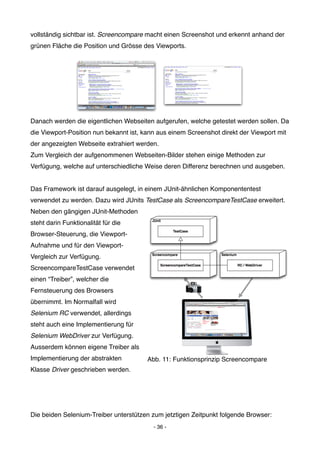 vollständig sichtbar ist. Screencompare macht einen Screenshot und erkennt anhand der
grünen Fläche die Position und Grösse des Viewports.




Danach werden die eigentlichen Webseiten aufgerufen, welche getestet werden sollen. Da
die Viewport-Position nun bekannt ist, kann aus einem Screenshot direkt der Viewport mit
der angezeigten Webseite extrahiert werden.
Zum Vergleich der aufgenommenen Webseiten-Bilder stehen einige Methoden zur
Verfügung, welche auf unterschiedliche Weise deren Differenz berechnen und ausgeben.


Das Framework ist darauf ausgelegt, in einem JUnit-ähnlichen Komponententest
verwendet zu werden. Dazu wird JUnits TestCase als ScreencompareTestCase erweitert.
Neben den gängigen JUnit-Methoden
steht darin Funktionalität für die
Browser-Steuerung, die Viewport-
Aufnahme und für den Viewport-
Vergleich zur Verfügung.
ScreencompareTestCase verwendet
einen “Treiber”, welcher die
Fernsteuerung des Browsers
übernimmt. Im Normalfall wird
Selenium RC verwendet, allerdings
steht auch eine Implementierung für
Selenium WebDriver zur Verfügung.
Ausserdem können eigene Treiber als
Implementierung der abstrakten          Abb. 11: Funktionsprinzip Screencompare
Klasse Driver geschrieben werden.




Die beiden Selenium-Treiber unterstützen zum jetztigen Zeitpunkt folgende Browser:
                                          - 36 -
 