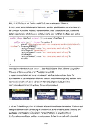 Abb. 12: PDF-Report mit Firefox- und IE6-Screen sowie deren Differenz

Anhand eines weiteren Beispiels soll erläutert werden, wie Elemente auf einer Seite vor
der Viewport-Aufnahme versteckt werden können. Dies kann nützlich sein, wenn eine
Seite beispielsweise Werbebanner enthält, welche aber nicht Teil des Tests sein sollen.

 public class HideTest extends ScreencompareTestCase {

 !   public   void test() throws Exception {
 !   !        start("http://photography.nationalgeographic.com/photo-of-
 the-day/",   Browser.FIREFOX);
 !   !        captureScreen().save("nationalgeographic-1.png");
 !   !        hideElement("headerboard");
 !   !        captureScreen().save("nationalgeographic-2.png");
 !   !        hideText();
 !   !        captureScreen().save("nationalgeographic-3.png");
 !   !        stop();
 !   }

 }

Im Beispiel wird mittels hideElement() das “headerboard” einer National Geographic-
Webseite entfernt, welches einen Werbebanner enthält.
In einem zweiten Schritt versteckt hideText() alle Textstellen auf der Seite. Da
Schriftzeichen in verschiedenen Browsern vielfach verschieden angezeigt werden, kann
es wünschenswert sein, diese vor einem Referenzvergleich auszublenden.
Nach jedem Zwischenschritt wird der Screen abgespeichert:




In kurzen Entwicklungszyklen aktualisierte Webauftritte erfordern besondere Wachsamkeit
bezüglich der korrekten Darstellung im Webbrowser. Eine überschaubare Änderung am
Quellcode einer Webanwendung kann Render-Probleme in einzelnen Client-
Konﬁgurationen auslösen, welche nur mit grossem Aufwand manuell aufﬁndbar sind.


                                           - 39 -
 