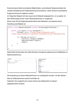 Screencompare bietet verschiedene Möglichkeiten, automatisierte Regressionstests der
visuellen Darstellung einer Webanwendung durchzuführen, indem Screens verschiedener
Programmversionen verglichen werden.
Im Folgenden Beispiel wird das Layout einer Webseite abgespeichert, um es später mit
dem Referenzlayout einer neuen Webauftrittsversion zu vergleichen.
Dieser erste Teil des Regressionstests öffnet zwei Webseiten und speichert deren
Darstellung als Bilddatei ab:

 public class RegressionStore extends ScreencompareTestCase {

 !    public void test() throws Exception {
 !    !      String[] urls = {"http://www.retokaiser.com/",
 !    "http://www.retokaiser.com/Unterrichtsmaterialien Informatik/"};

 !    !        for (String url:urls) {
 !    !        !    start(url, Browser.SAFARI);
 !    !        !    captureScreen().save();
 !    !        !    stop();
 !    !        }
 !    }

 }

Dabei öffnet Screenreport den Safari-Browser und legt die aufgenommenen Bilddateien im
Datenverzeichnis ab.




Die Entwicklung an diesem Webauftritt kann nun weitergeführt werden, mit dem Wissen,
dass ein Sollzustand des Layouts vorhanden ist.
Folgender Test vergleicht eine neuere Version des Webauftritts mit diesem
abgespeicherten Zustand:




                                          - 40 -
 
