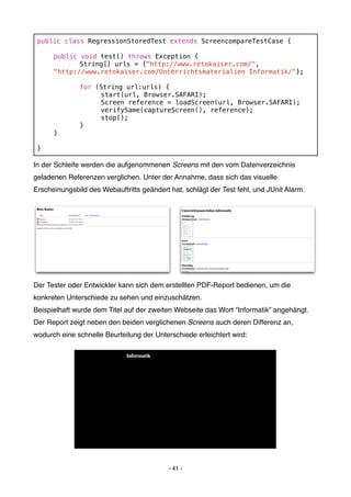 public class RegressionStoredTest extends ScreencompareTestCase {

 !    public void test() throws Exception {
 !    !      String[] urls = {"http://www.retokaiser.com/",
 !    "http://www.retokaiser.com/Unterrichtsmaterialien Informatik/"};

 !    !       for (String url:urls) {
 !    !       !    start(url, Browser.SAFARI);
 !    !       !    Screen reference = loadScreen(url, Browser.SAFARI);
 !    !       !    verifySame(captureScreen(), reference);
 !    !       !    stop();
 !    !       }
 !    }

 }

In der Schleife werden die aufgenommenen Screens mit den vom Datenverzeichnis
geladenen Referenzen verglichen. Unter der Annahme, dass sich das visuelle
Erscheinungsbild des Webauftritts geändert hat, schlägt der Test fehl, und JUnit Alarm.




Der Tester oder Entwickler kann sich dem erstellten PDF-Report bedienen, um die
konkreten Unterschiede zu sehen und einzuschätzen.
Beispielhaft wurde dem Titel auf der zweiten Webseite das Wort “Informatik” angehängt.
Der Report zeigt neben den beiden verglichenen Screens auch deren Differenz an,
wodurch eine schnelle Beurteilung der Unterschiede erleichtert wird:




                                           - 41 -
 
