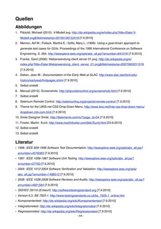 Quellen
Abbildungen
1. Pätzold, Michael (2010): V-Modell.svg. http://de.wikipedia.org/w/index.php?title=Datei:V-
    Modell.svg&ﬁletimestamp=20100126152418 [7.9.2010]
2. Memon, Atif M.; Pollack, Martha E.; Soffa, Mary L. (1999): Using a goal-driven approach to
    generate test cases for GUIs. Proceedings of the 1999 International Conference on Software
    Engineering, S. 264. http://ieeexplore.ieee.org/xpls/abs_all.jsp?arnumber=841016 [7.9.2010]
3. Franke, Gerd (2006): Webanwendung client server 01.png. http://de.wikipedia.org/w/
    index.php?title=Datei:Webanwendung_client_server_01.png&ﬁletimestamp=20070603211516
    [7.9.2010]
4. Deken, Jean M.: Documentation of the Early Web at SLAC. http://www.slac.stanford.edu/
    history/earlyweb/ﬁrstpages.shtml [7.9.2010]
5. Selbst erstellt
6. Manuel (2010): Screenshots. http://phpundercontrol.org/screenshots.html [7.9.2010]
7. Selbst erstellt
8. Selenium Remote Control. http://seleniumhq.org/projects/remote-control/ [7.9.2010]
9. Theme for the LWIS.net CSS Drop-Down Menu. http://www.lwis.net/free-css-drop-down-menu/
    dropdown.mtv.com.html [7.9.2010]
10. Smile Designer Smile. http://9elements.com/io/?page_id=54 [7.9.2010]
11. Fowler, Martin: Xunit. http://www.martinfowler.com/bliki/Xunit.html [23.9.2010]
12. Selbst erstellt
13. Selbst erstellt


Literatur
• 1998: IEEE 829-1998 Software Test Documentation. http://ieeexplore.ieee.org/xpls/abs_all.jsp?
  arnumber=4578383 [7.9.2010]
• 1987: IEEE 1008-1987 Software Unit Testing. http://ieeexplore.ieee.org/xpls/abs_all.jsp?
  arnumber=27763 [7.9.2010]
• 2004: IEEE 1012-2004 Software Veriﬁcation and Validation. http://ieeexplore.ieee.org/xpls/
  abs_all.jsp?arnumber=1488512 [7.9.2010]
• 2008: IEEE 1028-2008 Software Reviews and Audits. http://ieeexplore.ieee.org/xpls/abs_all.jsp?
  arnumber=4601584 [7.9.2010]
• ISO/IEC 29119 (Entwurf). http://softwaretestingstandard.org [7.9.2010]
• Version 6.3: BS 7925-1. http://www.testingstandards.co.uk/bs_7925-1_online.htm
• Komponententest. http://de.wikipedia.org/wiki/Komponententest [7.9.2010]
• Integrationstest. http://de.wikipedia.org/wiki/Integrationstest [7.9.2010]
• Regressionstest. http://de.wikipedia.org/wiki/Regressionstest [7.9.2010]
                                                 - 44 -
 