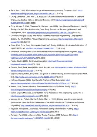 • Beck, Kent (1999): Embracing change with extreme programming. Computer, 32/10. http://
 ieeexplore.ieee.org/xpls/abs_all.jsp?arnumber=796139 [7.9.2010]
• Chung, Lawrence; Leite, Julio C. S. P. (2009): On Non-Functional Requirements in Software
 Engineering. Lecture Notes in Computer Science, 5600. http://www.springerlink.com/content/
 l8p285p273461j60/ [23.9.2010]
• Corry, Michael D.; Frick, Theodore W.; Hansen, Lisa (1997): User-Centered Design and Usability
 Testing of a Web Site: An Illustrative Case Study. Educational Technology Research and
 Development, 45/4. http://www.springerlink.com/content/8075186635071u92/ [7.9.2010]
• Crockford, Douglas (2008): The World's Most Misunderstood Programming Language Has
 Become the World's Most Popular Programming Language. http://javascript.crockford.com/
 popular.html [23.9.2010]
• Dixon, Eleri; Enos, Emily; Brodmerkle (2006): A/B Testing. US Patent Application Publication, US
 2006/0162071 A1. http://ip.com/patapp/US20060162071 [23.9.2010]
• Elmendorf, William (1967): Evaluation of the Functional Testing of Control Programs. http://
 benderrbt.com/Evaluation%20of%20the%20Functional%20Testing%20of%20Control
 %20Programs%20-%201967.pdf [7.9.2010]
• Fowler, Martin (2006): Continuous Integration. http://martinfowler.com/articles/
 continuousIntegration.html [7.9.2010]
• Gamma, Erich; Beck, Kent (1999): JUnit: A cook's tour. http://www.redbrick.dcu.ie/~deviant/ﬁles/
 Renaat/testing/cookstour.pdf [7.9.2010]
• Gelperin, David; Hetzel, Bill (1988): The growth of software testing. Communications of the ACM,
 31/6. http://portal.acm.org/citation.cfm?id=62959.62965 [7.9.2010]
• Hoffman, Douglas (1999): Cost Beneﬁts Analysis of Test Automation. http://
 www.softwarequalitymethods.com/Papers/Star99%20model%20Paper.pdf [7.9.2010]
• Meerts, Joris; Graham, Dorothy: The Annotated History of Software Testing. http://
 www.testingreferences.com/testinghistory.php [7.9.2010]
• Melnik, Grigori; Meszaros, Gerard (2009, RC1): Acceptance Test Engineering Guide, Vol. I.
 http://testingguidance.codeplex.com/ [7.9.2010]
• Memon, Atif M.; Pollack, Martha E.; Soffa, Mary L. (1999): Using a goal-driven approach to
 generate test cases for GUIs. Proceedings of the 1999 International Conference on Software
 Engineering. http://ieeexplore.ieee.org/xpls/abs_all.jsp?arnumber=841016 [7.9.2010]
• Neystadt, John (2008). Automated Penetration Testing with White-Box Fuzzing. http://
 msdn.microsoft.com/en-us/library/cc162782.aspx [23.9.2010]
• Runeson, Per (2006): A Survey of Unit Testing Practices. IEEE Software, 23/4. http://
 doi.ieeecomputersociety.org/10.1109/MS.2006.91 [23.9.2010]




                                                - 45 -
 
