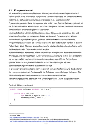 1.1.1 Komponententest
Mit einem Komponententest (Modultest, Unittest) wird ein einzelner Programmteil auf
Fehler geprüft. Eine zu testende Komponente kann beispielsweise ein funktionales Modul
im Sinne der Softwarearchitektur oder eine Klasse in der objektorientierten
Programmierung sein. Diese Komponente wird isoliert vom Rest der Software getestet. Ist
die Funktionalität einer Komponente beschränkt und genau deﬁniert, lassen sich damit auf
einfache Weise erwartete Ergebnisse überprüfen.
Im einfachsten Fall können die Schnittstellen einer Komponente anhand von Ein- und
erwarteten Ausgaben geprüft werden. Dabei werden auch Fehlerszenarien, wie das
Verhalten bei ungültigen Eingaben, getestet. Wenn eine Komponente auf weitere
Programmteile angewiesen ist, so müssen diese für den Test simuliert werden. In diesem
Fall wird von Mock-Objekten gesprochen, welche häuﬁg mit entsprechenden Frameworks
für Datenbank- oder Datei-Mocks erstellt werden.
Komponententests werden fast immer automatisiert durchgeführt5, wobei entsprechende
Werkzeuge, wie die vielzähligen xUnit-Frameworks6, Anwendung ﬁnden. Dies ermöglicht
es, ein ganzes Set von Komponententests regelmässig auszuführen. Bei genügend
grosser Testabdeckung können Entwickler so in Erfahrung bringen, ob eine
Softwareänderung neue Fehler auslöst oder alte tilgt.
In grösseren Entwicklungsteams kann es sinnvoll sein, die Ausführung und das Bestehen
der Komponententests als Bedingung für die Aufnahme neuen Codes zu deﬁnieren. Die
Testausführung kann beispielsweise von einem Pre-commit hook7 des
Versionierungssystems, oder auch vom Erstellungsprozess (Build) ausgelöst werden8 .


Ein JUnit 3 Komponententest:

    public class CalcTest extends TestCase {

    !   public void testAdd() {
    !   !      int result = MyCalc.add(3, 4);
    !   !      assertEquals(7, result);
    !   }

    }




5 Runeson, 2006
6 http://www.martinfowler.com/bliki/Xunit.html [23.9.2010]
7 Automatisierte Programmausführung vor dem Einchecken in ein Versionierungssystem
8 http://martinfowler.com/articles/continuousIntegration.html#MakeYourBuildSelf-testing [7.9.2010]

                                                       -3-
 