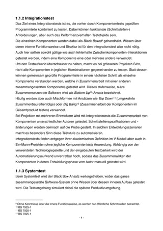 1.1.2 Integrationstest
Das Ziel eines Integrationstests ist es, die vorher durch Komponententests geprüften
Programmteile kombiniert zu testen. Dabei können funktionale (Schnittstellen-)
Anforderungen, aber auch das Performanzverhalten Testobjekte sein.
Die einzelnen Komponenten werden dabei als Black Boxes9 gehandhabt. Wissen über
deren interne Funktionsweise und Struktur ist für den Integrationstest also nicht nötig.
Auch hier sollten sowohl gültige wie auch fehlerhafte Zwischenkomponenten-Interaktionen
getestet werden, indem eine Komponente eine oder mehrere andere verwendet.
Um den Testaufwand überschaubar zu halten, macht es bei grösseren Projekten Sinn,
nicht alle Komponenten in jeglichen Kombinationen gegeneinander zu testen. Statt dessen
können gemeinsam geprüfte Programmteile in einem nächsten Schritt als einzelne
Komponente verstanden werden, welche in Zusammenarbeit mit einer anderen
zusammengesetzten Komponente getestet wird. Dieses stufenweise, n-äre
Zusammensetzen der Software wird als Bottom Up10-Ansatz bezeichnet.
Häuﬁg werden aber auch Mischformen mit Ansätzen wie Top Down 11 (umgekehrte
Zusammenbaureihenfolge) oder Big Bang12 (Zusammenarbeit der Komponenten im
Gesamtprodukt testen) verwendet.
Bei Projekten mit mehreren Entwicklern wird mit Integrationstests die Zusammenarbeit von
Komponenten unterschiedlicher Autoren getestet. Schnittstellenspeziﬁkationen und -
änderungen werden demnach auf die Probe gestellt. In solchen Entwicklungsszenarien
macht es besonders Sinn diese Teststufe zu automatisieren.
Integrationstests ﬁnden entgegen ihrer akademischen Deﬁnition im V-Modell aber auch in
Ein-Mann-Projekten ohne jegliche Komponententests Anwendung. Abhängig von der
verwendeten Technologiepalette und der eingebauten Testbarkeit wird der
Automatisierungsaufwand unvertretbar hoch, sodass das Zusammenwirken der
Komponenten in deren Entwicklungsphase vom Autor manuell getestet wird.

1.1.3 Systemtest
Beim Systemtest wird der Black Box-Ansatz weitergetrieben, wobei das ganze
zusammengesetzte Software-System ohne Wissen über dessen inneren Aufbau getestet
wird. Die Testumgebung simuliert dabei die spätere Produktivumgebung.



9 Ohne Kenntnisse über die innere Funktionsweise, es werden nur öffentliche Schnittstellen betrachtet.
10 BS 7925-1
11 BS 7925-1
12 BS 7925-1

                                                  -4-
 