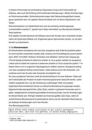 In diesem Schritt testet die entwickelnde Organisation erneut die Funktionalität der
Software, aber auch die Erfüllung nicht-funktionaler Anforderungen. Solche Anforderungen
an Performanzverhalten, Sicherheitsvorkehrungen oder Gebrauchstauglichkeit müssen
genau speziﬁziert sein; ein späterer Abschnitt befasst sich mit derem Speziﬁzieren und
Testen.
Das Automatisieren von Systemtests kann sich als schwierig, beziehungsweise
unwirtschaftlich erweisen13 , speziell wenn diese mehrheitlich aus Benutzerschnittstellen-
Tests bestehen.
Eine spätere formelle Abnahme der Software durch den Kunden kann vereinfacht werden,
indem die Systemtest-Abläufe und -Ergebnisse genau dokumentiert werden, um sie dem
Kunden zu präsentieren.

1.1.4 Abnahmetest
Ein Abnahmetest (Acceptance test und User acceptance test) ﬁndet bei praktisch jedem
für einen Kunden entwickelten System statt, Umfang und Formalitätsgrad varieren jedoch
stark. IEEE 1012-2004 “Software Veriﬁcation and Validation” deﬁniert den Vorgang als
“Formal testing conducted to determine whether or not a system satisﬁes its acceptance
criteria and to enable the customer to determine whether or not to accept the system.” 14 In
diesem Sinne wird im englischen Sprachgebrauch vielfach zwischen Acceptance testing
und User acceptance testing unterschieden, wobei ersteres durch den Entwickler, und
zweiteres durch den Kunden oder Anwender durchgeführt wird.
Ein User acceptance Test dient meist als Abnahmekriterium für eine Software. Dabei soll
die Funktionalität des Produkt mit realen Anwendungsszenarien überprüft werden, wobei
vielfach angestrebt wird, von der Entwicklung unabhängige Tester einzusetzen.
Systemtest-Dokumentationen können zur Abnahme-Beurteilung hinzugezogen werden.
Sogenannte Benutzergeschichten (User Story), welche in grösserem Aussmass auch in
agilen, testgetriebenen Entwicklungsmodellen Anwendung ﬁnden, können Anforderungen
für Abnahmetests sein. Weniger detailliert als Anwendungsfälle (Use Case), dafür ein
ausführlicheres Benutzerszenario beschreibend, dienen sie der abstrakten Beschreibung
der Software-Anforderungen durch den Kunden.
Eine Benutzergeschichte:

 Beim öffnen eines Videos wird dieses an der zuletzt gestoppten
 Position oder, wenn noch nie geöffnet, an dessen Anfang abgespielt.


13   Hoffman, 1999
14   IEEE 1012-2004, 2004, Abschnitt 3.1.1
                                             -5-
 