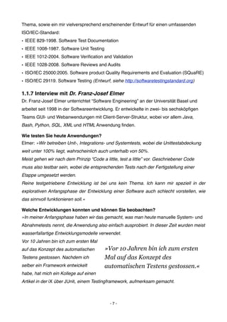 Thema, sowie ein mir vielversprechend erscheinender Entwurf für einen umfassenden
ISO/IEC-Standard:
• IEEE 829-1998. Software Test Documentation
• IEEE 1008-1987. Software Unit Testing
• IEEE 1012-2004. Software Veriﬁcation and Validation
• IEEE 1028-2008. Software Reviews and Audits
• ISO/IEC 25000:2005. Software product Quality Requirements and Evaluation (SQuaRE)
• ISO/IEC 29119. Software Testing (Entwurf, siehe http://softwaretestingstandard.org)

1.1.7 Interview mit Dr. Franz-Josef Elmer
Dr. Franz-Josef Elmer unterrichtet “Software Engineering” an der Universität Basel und
arbeitet seit 1998 in der Softwareentwicklung. Er entwickelte in zwei- bis sechsköpﬁgen
Teams GUI- und Webanwendungen mit Client-Server-Struktur, wobei vor allem Java,
Bash, Python, SQL, XML und HTML Anwendung ﬁnden.

Wie testen Sie heute Anwendungen?
Elmer: »Wir betreiben Unit-, Integrations- und Systemtests, wobei die Unittestabdeckung
weit unter 100% liegt, wahrscheinlich auch unterhalb von 50%.
Meist gehen wir nach dem Prinzip “Code a little, test a little” vor. Geschriebener Code
muss also testbar sein, wobei die entsprechenden Tests nach der Fertigstellung einer
Etappe umgesetzt werden.
Reine testgetriebene Entwicklung ist bei uns kein Thema. Ich kann mir speziell in der
explorativen Anfangsphase der Entwicklung einer Software auch schlecht vorstellen, wie
das sinnvoll funktionieren soll.«

Welche Entwicklungen konnten und können Sie beobachten?
»In meiner Anfangsphase haben wir das gemacht, was man heute manuelle System- und
Abnahmetests nennt, die Anwendung also einfach ausprobiert. In dieser Zeit wurden meist
wasserfallartige Entwicklungsmodelle verwendet.
Vor 10 Jahren bin ich zum ersten Mal
auf das Konzept des automatischen         »Vor 10 Jahren bin ich zum ersten
Testens gestossen. Nachdem ich            Mal auf das Konzept des
selber ein Framework entwickelt           automatischen Testens gestossen.«
habe, hat mich ein Kollege auf einen
Artikel in der iX über JUnit, einem Testingframework, aufmerksam gemacht.



                                            -7-
 