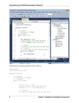 Automatisierung mit NANA Documentation, Release 0.1




Der Quellcode der entsprechenden Klassen sieht wie folgt aus:

using System;
using System.Collections;

namespace StackTest
{
      /// <summary>
      /// Description of Stapel.
      /// </summary>
      public class Stapel
      {

                  bool emptyState = true;
                  //object myValue; tEST % GEHT SDO NICHT
                  ArrayList myValue = new ArrayList();

                  /// <summary>
                  /// Gibt an, ob der Stack leer ist oder nicht



6                                                     Kapitel 2. Installation der beteiligten Komponenten
 