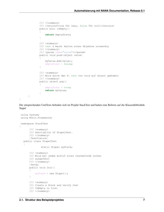 Automatisierung mit NANA Documentation, Release 0.1



                    /// </summary>
                    /// <returns>true für leer, false für voll</returns>
                    public bool isEmpty()
                    {
                        return emptyState;
                    }

                    /// <summary>
                    /// test 4 macht Halten eines Objektes notwendig
                    /// </summary>
                    /// <param name="value"></param>
                    public void push(object value)
                    {
                        myValue.Add(value);
                        emptyState = false;
                    }

                    /// <summary>
                    /// Wird durch den 4. test von void auf object geändert
                    /// </summary>
                    public object pop()
                    {
                        emptyState = true;
                        return myValue;
                    }
        }
}

Die entsprechenden UnitTests beﬁnden sich im Projekt StackTest und halten eine Referen auf die Klassenbibliothek
Stapel

    using System;
    using NUnit.Framework;

    namespace StackTest
{
         /// <summary>
         /// Description of StapelTest.
         /// </summary>
         [TestFixture]
     public class StapelTest
     {
                 static Stapel myStack;

            /// <summary>
            /// Wird bei jedem Aufruf einer testmethode vorher
            /// ausgeführt
            /// </summary>
            [SetUp]
            public void Init()
            {
                myStack = new Stapel();
            }

            ///   <summary>
            ///   Create a Stack and verify that
            ///   IsEmpty is true.
            ///   </summary>


2.1. Struktur des Beispielprojektes                                                                           7
 