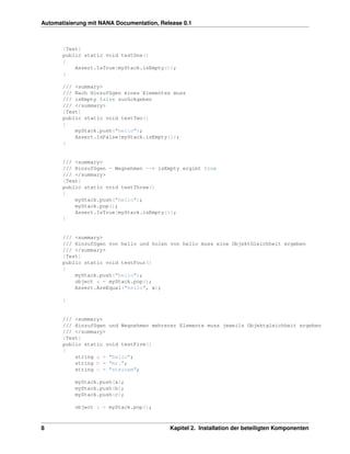Automatisierung mit NANA Documentation, Release 0.1



       [Test]
       public static void testOne()
       {
           Assert.IsTrue(myStack.isEmpty());
       }

       /// <summary>
       /// Nach Hinzufügen eines Elementes muss
       /// isEmpty false zurückgeben
       /// </summary>
       [Test]
       public static void testTwo()
       {
           myStack.push("hello");
           Assert.IsFalse(myStack.isEmpty());
       }


       /// <summary>
       /// Hinzufügen - Wegnehmen --> isEmpty ergibt true
       /// </summary>
       [Test]
       public static void testThree()
       {
           myStack.push("hello");
           myStack.pop();
           Assert.IsTrue(myStack.isEmpty());
       }


       /// <summary>
       /// Hinzufügen von hello und holen von hello muss eine ObjektGleichheit ergeben
       /// </summary>
       [Test]
       public static void testFour()
       {
           myStack.push("hello");
           object x = myStack.pop();
           Assert.AreEqual("hello", x);

       }


       /// <summary>
       /// Hinzufügen und Wegnehmen mehrerer Elemente muss jeweils Objektgleichheit ergeben
       /// </summary>
       [Test]
       public static void testFive()
       {
           string a = "hello";
           string b = "mr.";
           string c = "steinam";

           myStack.push(a);
           myStack.push(b);
           myStack.push(c);

           object z = myStack.pop();



8                                          Kapitel 2. Installation der beteiligten Komponenten
 