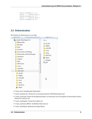 Automatisierung mit NANA Documentation, Release 0.1



              Assert.AreEqual(c, z);
              object y = myStack.pop();
              Assert.AreEqual(b, y);
              object x = myStack.pop();
              Assert.AreEqual(a, x);
         }
    }
}



2.2 Ordnerstruktur

Die Struktur des Dateisystems ist wie folgt:




    • C:nant_stack: Grundlegender Hauptordner
    • C:nant_stackapi_doc: Nimmt die von doxygen generierte API-Dokumentation auf
    • C:nant_stacksetup: Nimmt die Konﬁgurationsdatei von Innosetup sowie das Ergebnis des Innosetup-Comilers
      (Setup.exe) setup.exe auf.
    • C:nant_stacklogﬁles: Nimmt die Logﬁles auf
    • C:nant_stacknant_086bin: Ausführbare Datei nant.exe
    • C:nant_stackStapel: Quellcode der Stapel-Klasse


2.2. Ordnerstruktur                                                                                          9
 
