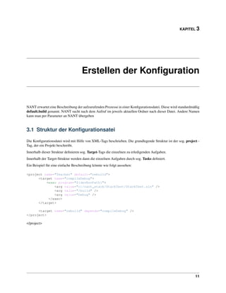 KAPITEL 3




                                    Erstellen der Konﬁguration


NANT erwartet eine Beschreibung der aufzurufenden Prozesse in einer Konﬁgurationsdatei. Diese wird standardmäßig
default.build genannt. NANT sucht nach dem Aufruf im jeweils aktuellen Ordner nach dieser Datei. Andere Namen
kann man per Parameter an NANT übergeben


3.1 Struktur der Konﬁgurationsatei

Die Konﬁgurationsdatei wird mit Hilfe von XML-Tags beschrieben. Die grundlegende Struktur ist der sog. project -
Tag, der ein Projekt beschreibt.
Innerhalb dieser Struktur deﬁnieren sog. Target-Tags die einzelnen zu erledigenden Aufgaben.
Innerhalb der Target-Struktur werden dann die einzelnen Aufgaben durch sog. Tasks deﬁniert.
Ein Beispiel für eine einfache Beschreibung könnte wie folgt aussehen:

<project name="Teacher" default="rebuild">
      <target name="compileDebug">
          <exec program="${devEnvPath}">
              <arg value="c:/nant_stack/StackTest/StackTest.sln" />
              <arg value="/build" />
              <arg value="Debug" />
           </exec>
      </target>

      <target name="rebuild" depends="compileDebug" />
</project>

</project>




                                                                                                             11
 