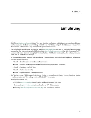 KAPITEL 1




                                                                                      Einführung


NANT (http://nant.sourceforge.net) ist ein Tool zum Erstellen von Skripten und ist damit ein wesentliches Element
der Automatisation der Softwareentwicklung. Mit Hilfe von NANT ist es möglich, die Abläufe der verschiedenen
Prozesse einer Softwareentwicklung unter einem Skript zusammenzufassen.
Ein Vorläufer von NANT ist das java-basierte ANT (http://ant.apache.org), von dem es wesentliche Konzepte über-
nommen hat. Das Microsoft-eigene Build-Tool msbuild (http://msbuild.microsoft.com) hat sich wiederun an NANT
orientiert und weitere Elemente hinzugefügt. Wer innerhalb der .NET-Plattform entwickelt, sollte sich daher mehr mit
MSBUILD als mit NANT beschäftigen.
Im folgenden Tutorial soll innerhalb von 5 Runden das Zusammenführen unterschiedlicher Aspekte der Softwareent-
wicklung dargestellt werden.
    • Runde 1: Installation der entsprechenden Komponenten
    • Runde 2: Löschen und Kompilieren des Quellcodes anhand verscheidener Variationen
    • Runde 3: Ausführen von Unit-Tests
    • Runde 4: Aufruf eines Installers
    • Runde 5: Generieren einer API-Dokumentation
Das Tutorial setzt das .NET-Framework-SDK in der Version 4.0 voraus. Das .sln-File des Projektes ist mit der Version
11 deﬁniert, welches die Verwendung von Visual Studio 2010 voraussetzt.
Die verwendeten Tools sind:
    • NUNIT (http://www.nunit.org) zum Erstellen und Durchführen der Unit-Tests
    • Doxygen (http://www.doxygen.org) zum Erstellen der API-Dokuemntation
    • Innosetup (http://www.jrsoftware.org/isinfo.php) zum Erstellen des Installers




                                                                                                                  3
 