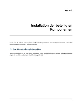 KAPITEL 2




                                    Installation der beteiligten
                                                 Komponenten


NANT wird als einfache gepackte Datei zum Download angeboten und muss nicht weiter installiert werden. Die
ausführbare Datei beﬁndet sich im Unterordner bin.


2.1 Struktur des Beispielprojektes

Beim Programm geht es um eine bereits in frühreren Zeiten verwendete selbstgeschriebene Stack-Klasse namens
Stapel, die mit Hilfe von UnitTests (StackTest) überprüft wird.




                                                                                                         5
 