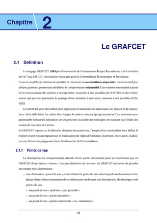 Chapitre
2
Le GRAFCET
2.1 Déﬁnition
Le langage GRAFCET (GRAphe Fonctionnel de Commandes Étapes Transitions) a été introduit
en 1977 par l’AFCET (Association Française pour la Cybernétique Économique et Technique.
C’est un modèle permettant de spéciﬁer et concevoir un automatisme séquentiel. C’est un outil gra-
phique, puissant permettant de déﬁnir le comportement séquentiel d’un système automatisé à partir
de la connaissance des actions à entreprendre, associées à des variables de SORTIES, et des événe-
ments qui peuvent permettre le passage d’une situation à une autre, associés à des variables d’EN-
TRÉE
Le GRAFCET peut être utilisé pour représenter l’automatisme dans toutes les phases de la concep-
tion : de la déﬁnition du cahier des charges, la mise en oeuvre (programmation d’un automate pro-
grammable industriel, utilisation de séquenceurs ou autres technologies) en passant par l’étude des
modes de marches et d’arrêts.
Le GRAFCET repose sur l’utilisation d’instructions précises, l’emploi d’un vocabulaire bien déﬁni, le
respect d’une syntaxe rigoureuse, et l’utilisation de règles d’évolution. Il permet, entre autre, d’adop-
ter une démarche progressive dans l’élaboration de l’automatisme.
2.1.1 Points de vue
La description du comportement attendu d’une partie commande peut se représenter par un
GRAFCET d’un certain « niveau ». La caractérisation du «niveau» du GRAFCET nécessite de prendre
en compte trois dimensions :
– une dimension « point de vue », caractérisant le point de vue selon lequel un observateur s’im-
plique dans le fonctionnement du système pour en donner une description. On distingue trois
points de vue :
– un point de vue « système », ou « procédé »,
– un point de vue « partie operative »,
– un point de vue « partie commande » ou « réalisateur ».
10
 