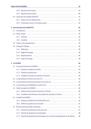 TABLE DES MATIÈRES iii
2.8.2 Équations des étapes . . . . . . . . . . . . . . . . . . . . . . . . . . . . . . . . . . . . 27
2.8.3 Équations des actions . . . . . . . . . . . . . . . . . . . . . . . . . . . . . . . . . . . 29
2.9 Extension du modèle GRAFCET . . . . . . . . . . . . . . . . . . . . . . . . . . . . . . . . . 31
2.9.1 Étapes sources-Étapes puits . . . . . . . . . . . . . . . . . . . . . . . . . . . . . . . . 31
2.9.2 Transitions sources-Transitions puits . . . . . . . . . . . . . . . . . . . . . . . . . . 32
3 Structuration d’un GRAFCET 34
3.1 Introduction . . . . . . . . . . . . . . . . . . . . . . . . . . . . . . . . . . . . . . . . . . . . . 34
3.2 Macro-étape . . . . . . . . . . . . . . . . . . . . . . . . . . . . . . . . . . . . . . . . . . . . . 35
3.2.1 Principe . . . . . . . . . . . . . . . . . . . . . . . . . . . . . . . . . . . . . . . . . . . 35
3.2.2 Symbole . . . . . . . . . . . . . . . . . . . . . . . . . . . . . . . . . . . . . . . . . . . 35
3.3 Tâches, sous-programmes . . . . . . . . . . . . . . . . . . . . . . . . . . . . . . . . . . . . . 37
3.4 Forçage et Figeage . . . . . . . . . . . . . . . . . . . . . . . . . . . . . . . . . . . . . . . . . 39
3.4.1 Déﬁnition . . . . . . . . . . . . . . . . . . . . . . . . . . . . . . . . . . . . . . . . . . 39
3.4.2 Règles de forçage . . . . . . . . . . . . . . . . . . . . . . . . . . . . . . . . . . . . . . 39
3.4.3 Représentation . . . . . . . . . . . . . . . . . . . . . . . . . . . . . . . . . . . . . . . 40
3.4.4 Types de forçage . . . . . . . . . . . . . . . . . . . . . . . . . . . . . . . . . . . . . . 40
4 Le GEMMA 43
4.1 Concepts de bases du GEMMA . . . . . . . . . . . . . . . . . . . . . . . . . . . . . . . . . . 43
4.1.1 Système en ordre de marche . . . . . . . . . . . . . . . . . . . . . . . . . . . . . . . 43
4.1.2 Marche en production . . . . . . . . . . . . . . . . . . . . . . . . . . . . . . . . . . . 44
4.1.3 Familles de modes de marches et d’arrêts . . . . . . . . . . . . . . . . . . . . . . . . 44
4.2 Les procédures d’arrêt ou les états (A) . . . . . . . . . . . . . . . . . . . . . . . . . . . . . . 44
4.3 Les procédures de fonctionnement ou les états (F) . . . . . . . . . . . . . . . . . . . . . . 45
4.4 Les procédures de défaillances ou états (D) . . . . . . . . . . . . . . . . . . . . . . . . . . . 46
4.5 Mode d’emploi du GEMMA . . . . . . . . . . . . . . . . . . . . . . . . . . . . . . . . . . . . 46
4.5.1 Sélection des modes de marches et d’arrêts . . . . . . . . . . . . . . . . . . . . . . 46
4.5.2 Conditions d’évolution entre modes de marches et d’arrêts . . . . . . . . . . . . . 47
4.6 Finalité du GEMMA . . . . . . . . . . . . . . . . . . . . . . . . . . . . . . . . . . . . . . . . . 47
4.6.1 Réaliser le GRAFCET de CONDUITE (GC) . . . . . . . . . . . . . . . . . . . . . . . 47
4.6.2 Déﬁnir le pupitre de commande . . . . . . . . . . . . . . . . . . . . . . . . . . . . . 47
4.7 Boucles opérationnelles classiques . . . . . . . . . . . . . . . . . . . . . . . . . . . . . . . . 47
4.7.1 Marche de production cycle par cycle . . . . . . . . . . . . . . . . . . . . . . . . . . 47
4.7.2 Marche de production automatique . . . . . . . . . . . . . . . . . . . . . . . . . . . 48
4.7.3 Marche de production automatique avec marche de préparation et de clôture . . 48
 