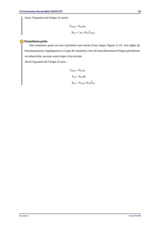 2.9 Extension du modèle GRAFCET 33
Ainsi, l’équation de l’étape 22 serait :
Y2223 = X22a0
X22 =↑ a1+X22Y2223
Une transition puits est une transition non suivie d’une étape, Figure (2.16). Les règles de
franchissement s’appliquent à ce type de transition, lors du franchissement l’étape précédente
est désactivée, aucune autre étape n’est activée.
Ainsi l’équation de l’étape 24 sera :
Y2324 = X23c0
Y24 = X24d0
X24 = Y2324+X24Y24
Transitions puits
Automatisme Mourad KCHAOU
 