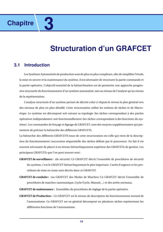Chapitre
3
Structuration d’un GRAFCET
3.1 Introduction
Les Systèmes Automatisés de production sont de plus en plus complexes, aﬁn de simpliﬁer l’étude,
la mise en oeuvre et la maintenance du système, il est nécessaire de structurer la partie commande et
la partie opérative. L’objectif essentiel de la hiérarchisation est de permettre une approche progres-
sive structurée du fonctionnement d’un système automatisé, tant au niveau de l’analyse qu’au niveau
de la représentation.
L’analyse structurée d’un système permet de décrire celui-ci depuis le niveau le plus général vers
des niveaux de plus en plus détaillé. Cette structuration utilise les notions de tâches et de Macro-
étape. Le système est décomposé soit suivant sa topologie (les tâches correspondant à des parties
opératives indépendantes) soit fonctionnellement (les tâches correspondant à des fonctions du sys-
tème). Les commandes de forçage et ﬁgeage de GRAFCET, sont des moyens supplémentaires qui per-
mettent de préciser la hiérarchie des différents GRAFCETS.
La hiérarchie des différents GRAFCETS issue de cette structuration est celle qui vient de la descrip-
tion du fonctionnement (succession séquentielle des tâches déﬁnie par le processus). En fait il est
souvent nécessaire de placer à un niveau hiérarchiquement supérieur des GRAFCETs de gestion. Les
principaux GRAFCETs que l’on peut trouver sont :
GRAFCET de surveillance : (de sécurité) Ce GRAFCET décrit l’ensemble de procédures de sécurité
du système, c’est le GRAFCET hiérarchiquement le plus important. L’arrêt d’urgence et les pro-
cédures de mise en route sont décrits dans ce GRAFCET.
GRAFCET de conduite : (ou GRAFCET des Modes de Marches) Ce GRAFCET décrit l’ensemble de
procédures de marches (automatique, Cycle/Cycle, Manuel,...) et des arrêts normaux.
GRAFCET de maintenance : Ensembles de procédures de réglage de la partie opérative.
GRAFCET de Production : Ce GRAFCET est le niveau de description du fonctionnement normal de
l’automatisme. Ce GRAFCET est en général décomposé en plusieurs tâches représentant les
différentes fonctions de l’automatisme.
34
 