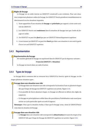 3.4 Forçage et Figeage 40
Le forçage est un ordre interne au GRAFCET consécutif a une evolution. Pour une situa-
tion comportant plusieurs ordres de forçage, les GRAFCET forcés prendront immédiatement et
directement la ou les situations imposées.
1. Toute apparition d’une situation de forçage est prioritaire par rapport a toute autre acti-
vité du GRAFCET.
2. Les GRAFCET forcés sont maintenus dans la situation de forçage tant que l’ordre de for-
çage est valide.
3. Un GRAFCET ne peut être forcé que par un GRAFCET hiérarchiquement supérieur.
4. A tout instant un GRAFCET ne peut être forcé que dans une situation et une seule à partir
d’un et un seul GRAFCET supérieur.
Règles de forçage
3.4.3 Représentation
De manière générale le forçage est représenté dans le GRAFCET par la séquence suivante :
F/nom du GRAFCET : ( Situation)
Le forçage est inscrit dans un cadre d’action.
Représentation du forçage
3.4.4 Types de forçage
Le forçage décrit comment doit se retrouver le(s) GRAFCET(s) forcé(s) après le forçage, on dis-
tingue plusieurs situation types :
– Le forçage dans une situation non vide correspond à l’activation d’une ou plusieurs étapes
dès que l’étape de forçage du GRAFCET supérieur est activée, Figure (3.6).
– Il est possible de forcer plusieurs étapes. Le forçage est effectué en dehors des règles du
GRAFCET.
– Ce forçage est principalement utilisé dans des procédures d’initialisation mais aussi pour
activer un cycle particulier après un arrêt d’urgence.
Remarque : Pour que la situation évolue, il faut que le forçage cesse, sinon le GRAFCETforcé
reste dans la situation de forçage.
Forçage dans une situation non vide
– Le forçage dans une situation vide correspond à la désactivation de toutes les étapes d’un
GRAFCET dès que l’étape de forçage du GRAFCET supérieur est activée, Figure (3.6).
Forçage dans une situation vide
Automatisme Mourad KCHAOU
 
