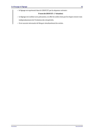 3.4 Forçage et Figeage 42
– le ﬁgeage est représenté dans le GRAFCET par la séquence suivante :
F/nom du GRAFCET : (* situation)
– Le ﬁgeage est à utiliser avec précaution, en effet les ordres émis par les étapes restent vrais
indépendamment de l’évolution des réceptivités.
– Il est souvent nécessaire de bloquer simultanément les sorties.
Automatisme Mourad KCHAOU
 