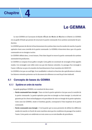 Chapitre
4
Le GEMMA
Le mot GEMMA est l’acronyme de Guide d’Étude des Modes de Marches et d’Arrêts Le GEMMA
est un guide d’étude qui permet de structurer la partie commande d’un système automatisé de pro-
duction.
Le GEMMA permet de décrire le fonctionnement du système dans tous les modes de marche, la partie
opérative étant sous contrôle de la partie commande. Le GEMMA n’intervient donc que si la partie
commande est en énergie et active.
Le GEMMA déﬁnit donc, à tout instant, l’état dans lequel se trouve la partie commande du système
automatisé de production.
Le GEMMA se compose d’une grille à remplir. Cette grille est constituée de rectangles d’état appelés
modes. Ces rectangles sont reliés entre eux par des liaisons orientées. Le passage d’un rectangle à
l’autre s’effectue un peu à la manière du franchissement d’une transition de GRAFCET.
Le GEMMA n’est pas un outil ﬁgé, il est modiﬁable à volonté en fonction des spéciﬁcations à obtenir.
Les liaisons orientées présentes sur le document de référence ne sont là qu’à titre indicatif.
4.1 Concepts de bases du GEMMA
4.1.1 Système en ordre de marche
Le guide graphique GEMMA, est constitué de deux zones
– Partie commande hors énergie : Dans cet état la partie opérative n’est pas sous le contrôle de
la partie commande. La partie opérative peut être en énergie ou hors énergie. La sécurité est
garantie par les choix technologiques et la procédure de mise en énergie de la partie opérative.
Cette zone du GEMMA, située à l’extrême gauche, correspond à l’état inopérant de la partie
commande.
– Partie commande sous énergie : C’est la partie qui va nous permettre de déﬁnir les différents
modes de marche et d’arrêt de notre machine ainsi que les conditions de passage d’un mode à
l’autre. Cette partie est subdivisée en trois zones ou en trois familles de procédures.
43
 