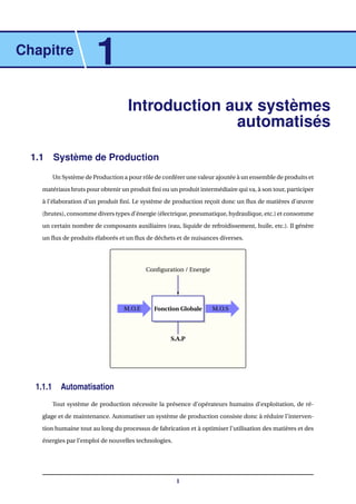Chapitre
1
Introduction aux systèmes
automatisés
1.1 Système de Production
Un Système de Production a pour rôle de conférer une valeur ajoutée à un ensemble de produits et
matériaux bruts pour obtenir un produit ﬁni ou un produit intermédiaire qui va, à son tour, participer
à l’élaboration d’un produit ﬁni. Le système de production reçoit donc un ﬂux de matières d’œuvre
(brutes), consomme divers types d’énergie (électrique, pneumatique, hydraulique, etc.) et consomme
un certain nombre de composants auxiliaires (eau, liquide de refroidissement, huile, etc.). Il génère
un ﬂux de produits élaborés et un ﬂux de déchets et de nuisances diverses.
Fonction Globale M.O.SM.O.E
S.A.P
Conﬁguration / Energie
1.1.1 Automatisation
Tout système de production nécessite la présence d’opérateurs humains d’exploitation, de ré-
glage et de maintenance. Automatiser un système de production consiste donc à réduire l’interven-
tion humaine tout au long du processus de fabrication et à optimiser l’utilisation des matières et des
énergies par l’emploi de nouvelles technologies.
1
 