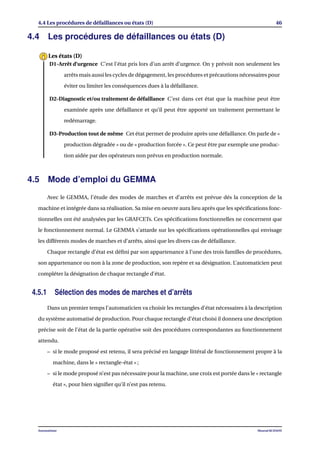 4.4 Les procédures de défaillances ou états (D) 46
4.4 Les procédures de défaillances ou états (D)
D1-Arrêt d’urgence C’est l’état pris lors d’un arrêt d’urgence. On y prévoit non seulement les
arrêts mais aussi les cycles de dégagement, les procédures et précautions nécessaires pour
éviter ou limiter les conséquences dues à la défaillance.
D2-Diagnostic et/ou traitement de défaillance C’est dans cet état que la machine peut être
examinée après une défaillance et qu’il peut être apporté un traitement permettant le
redémarrage.
D3-Production tout de même Cet état permet de produire après une défaillance. On parle de «
production dégradée » ou de « production forcée ». Ce peut être par exemple une produc-
tion aidée par des opérateurs non prévus en production normale.
Les états (D)
4.5 Mode d’emploi du GEMMA
Avec le GEMMA, l’étude des modes de marches et d’arrêts est prévue dés la conception de la
machine et intégrée dans sa réalisation. Sa mise en oeuvre aura lieu après que les spéciﬁcations fonc-
tionnelles ont été analysées par les GRAFCETs. Ces spéciﬁcations fonctionnelles ne concernent que
le fonctionnement normal. Le GEMMA s’attarde sur les spéciﬁcations opérationnelles qui envisage
les différents modes de marches et d’arrêts, ainsi que les divers cas de défaillance.
Chaque rectangle d’état est déﬁni par son appartenance à l’une des trois familles de procédures,
son appartenance ou non à la zone de production, son repère et sa désignation. L’automaticien peut
compléter la désignation de chaque rectangle d’état.
4.5.1 Sélection des modes de marches et d’arrêts
Dans un premier temps l’automaticien va choisir les rectangles d’état nécessaires à la description
du système automatisé de production. Pour chaque rectangle d’état choisi il donnera une description
précise soit de l’état de la partie opérative soit des procédures correspondantes au fonctionnement
attendu.
– si le mode proposé est retenu, il sera précisé en langage littéral de fonctionnement propre à la
machine, dans le « rectangle-état » ;
– si le mode proposé n’est pas nécessaire pour la machine, une croix est portée dans le « rectangle
état », pour bien signiﬁer qu’il n’est pas retenu.
Automatisme Mourad KCHAOU
 