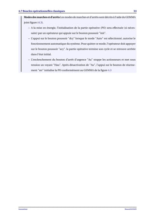 4.7 Boucles opérationnelles classiques 53
Modes des marches et d’arrêts Les modes de marches et d’arrêts sont décrits à l’aide du GEMMA
joint ﬁgure (4.3).
– A la mise en énergie, l’initialisation de la partie opérative (PO) sera effectuée (si néces-
saire) par un opérateur qui appuie sur le bouton poussoir "init".
– L’appui sur le bouton poussoir "dcy" lorsque le mode "Auto" est sélectionné, autorise le
fonctionnement automatique du système. Pour quitter ce mode, l’opérateur doit appuyer
sur le bouton poussoir "acy". la partie opérative termine son cycle et se retrouve arrêtée
dans l’état initial.
– L’enclenchement du bouton d’arrêt d’urgence "Au" stoppe les actionneurs et met sous
tension un voyant "Hau". Après désactivation de "Au", l’appui sur le bouton de réarme-
ment "rer" initialise la PO conformément au GEMMA de la ﬁgure 4.3
Automatisme Mourad KCHAOU
 