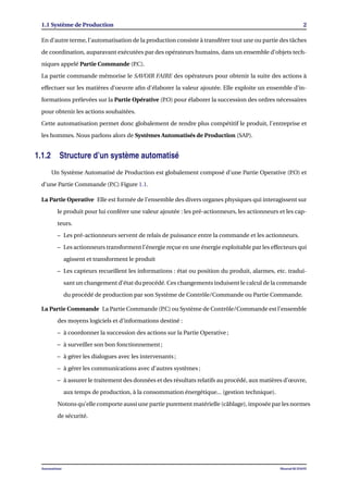 1.1 Système de Production 2
En d’autre terme, l’automatisation de la production consiste à transférer tout une ou partie des tâches
de coordination, auparavant exécutées par des opérateurs humains, dans un ensemble d’objets tech-
niques appelé Partie Commande (P.C).
La partie commande mémorise le SAVOIR FAIRE des opérateurs pour obtenir la suite des actions à
effectuer sur les matières d’oeuvre aﬁn d’élaborer la valeur ajoutée. Elle exploite un ensemble d’in-
formations prélevées sur la Partie Opérative (P.O) pour élaborer la succession des ordres nécessaires
pour obtenir les actions souhaitées.
Cette automatisation permet donc globalement de rendre plus compétitif le produit, l’entreprise et
les hommes. Nous parlons alors de Systèmes Automatisés de Production (SAP).
1.1.2 Structure d’un système automatisé
Un Système Automatisé de Production est globalement composé d’une Partie Operative (P.O) et
d’une Partie Commande (P.C) Figure 1.1.
La Partie Operative Elle est formée de l’ensemble des divers organes physiques qui interagissent sur
le produit pour lui conférer une valeur ajoutée : les pré-actionneurs, les actionneurs et les cap-
teurs.
– Les pré-actionneurs servent de relais de puissance entre la commande et les actionneurs.
– Les actionneurs transforment l’énergie reçue en une énergie exploitable par les effecteurs qui
agissent et transforment le produit
– Les capteurs recueillent les informations : état ou position du produit, alarmes, etc. tradui-
sant un changement d’état du procédé. Ces changements induisent le calcul de la commande
du procédé de production par son Système de Contrôle/Commande ou Partie Commande.
La Partie Commande La Partie Commande (P.C) ou Système de Contrôle/Commande est l’ensemble
des moyens logiciels et d’informations destiné :
– à coordonner la succession des actions sur la Partie Operative ;
– à surveiller son bon fonctionnement ;
– à gérer les dialogues avec les intervenants ;
– à gérer les communications avec d’autres systèmes ;
– à assurer le traitement des données et des résultats relatifs au procédé, aux matières d’œuvre,
aux temps de production, à la consommation énergétique... (gestion technique).
Notons qu’elle comporte aussi une partie purement matérielle (câblage), imposée par les normes
de sécurité.
Automatisme Mourad KCHAOU
 