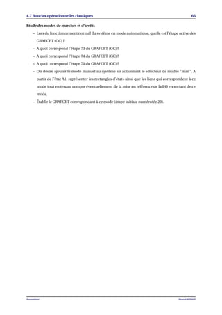 4.7 Boucles opérationnelles classiques 65
Etude des modes de marches et d’arrêts
– Lors du fonctionnement normal du système en mode automatique, quelle est l’étape active des
GRAFCET (GC) ?
– A quoi correspond l’étape 73 du GRAFCET (GC) ?
– A quoi correspond l’étape 74 du GRAFCET (GC) ?
– A quoi correspond l’étape 70 du GRAFCET (GC) ?
– On désire ajouter le mode manuel au système en actionnant le sélecteur de modes "man". A
partir de l’état A1, représenter les rectangles d’états ainsi que les liens qui correspondent à ce
mode tout en tenant compte éventuellement de la mise en référence de la P.O en sortant de ce
mode.
– Établir le GRAFCET correspondant à ce mode (étape initiale numérotée 20).
Automatisme Mourad KCHAOU
 