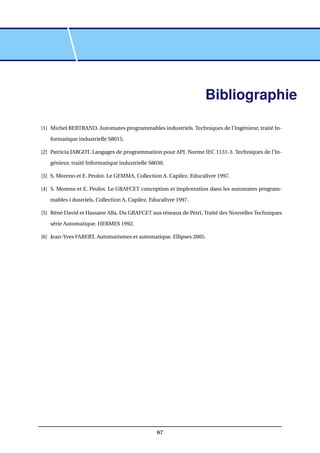 Bibliographie
[1] Michel BERTRAND. Automates programmables industriels. Techniques de l’Ingénieur, traité In-
formatique industrielle S8015.
[2] Patricia JARGOT. Langages de programmation pour API. Norme IEC 1131-3. Techniques de l’In-
génieur, traité Informatique industrielle S8030.
[3] S. Moreno et E. Peulot. Le GEMMA, Collection A. Capilez. Educalivre 1997.
[4] S. Moreno et E. Peulot. Le GRAFCET conception et implentation dans les automates program-
mables i dustriels, Collection A. Capilez. Educalivre 1997.
[5] Réné David et Hassane Alla. Du GRAFCET aus réseaux de Petri, Traité des Nouvelles Techniques
série Automatique. HERMES 1992.
[6] Jean-Yves FABERT. Automatismes et automatique. Ellipses 2005.
67
 