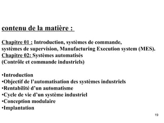 19
contenu de la matière :
Chapitre 01 : Introduction, systèmes de commande,
systèmes de supervision, Manufacturing Execution system (MES).
Chapitre 02: Systèmes automatisés
(Contrôle et commande industriels)
•Introduction
•Objectif de l’automatisation des systèmes industriels
•Rentabilité d’un automatisme
•Cycle de vie d’un système industriel
•Conception modulaire
•Implantation
 