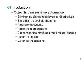 3
 Introduction
– Objectifs d’un système automatisé
• Éliminer les tâches répétitives et rébarbatives
• Simplifier le travail de l’homme
• Améliorer la sécurité
• Accroître la productivité
• Économiser les matières premières et l’énergie
• Assurer la qualité
• Gérer les installations
 