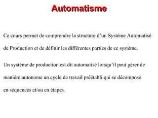 AutomatismeAutomatisme
Un système de production est dit automatisé lorsqu’il peut gérer de
manière autonome un cycle de travail préétabli qui se décompose
en séquences et/ou en étapes.
Ce cours permet de comprendre la structure d’un Système Automatisé
de Production et de définir les différentes parties de ce système.
 