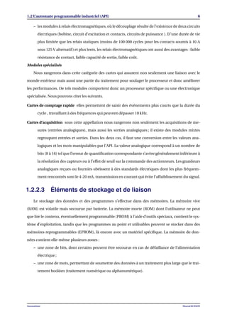 1.2 L’automate programmable industriel (API) 6
– les modules à relais électromagnétiques, où le découplage résulte de l’existence de deux circuits
électriques (bobine, circuit d’excitation et contacts, circuits de puissance ). D’une durée de vie
plus limitée que les relais statiques (moins de 100 000 cycles pour les contacts soumis à 10 A
sous 125 V alternatif) et plus lents, les relais électromagnétiques ont aussi des avantages : faible
résistance de contact, faible capacité de sortie, faible coût.
Modules spécialisés
Nous rangerons dans cette catégorie des cartes qui assurent non seulement une liaison avec le
monde extérieur mais aussi une partie du traitement pour soulager le processeur et donc améliorer
les performances. De tels modules comportent donc un processeur spéciﬁque ou une électronique
spécialisée. Nous pouvons citer les suivants.
Cartes de comptage rapide elles permettent de saisir des événements plus courts que la durée du
cycle , travaillant à des fréquences qui peuvent dépasser 10 kHz.
Cartes d’acquisition sous cette appellation nous rangerons non seulement les acquisitions de me-
sures (entrées analogiques), mais aussi les sorties analogiques ; il existe des modules mixtes
regroupant entrées et sorties. Dans les deux cas, il faut une conversion entre les valeurs ana-
logiques et les mots manipulables par l’API. La valeur analogique correspond à un nombre de
bits (8 à 16) tel que l’erreur de quantiﬁcation correspondante s’avère généralement inférieure à
la résolution des capteurs ou à l’effet de seuil sur la commande des actionneurs. Les grandeurs
analogiques reçues ou fournies obéissent à des standards électriques dont les plus fréquem-
ment rencontrés sont le 4-20 mA, transmission en courant qui évite l’affaiblissement du signal.
1.2.2.3 Éléments de stockage et de liaison
Le stockage des données et des programmes s’effectue dans des mémoires. La mémoire vive
(RAM) est volatile mais secourue par batterie. La mémoire morte (ROM) dont l’utilisateur ne peut
que lire le contenu, éventuellement programmable (PROM) à l’aide d’outils spéciaux, contient le sys-
tème d’exploitation, tandis que les programmes au point et utilisables peuvent se stocker dans des
mémoires reprogrammables (EPROM), là encore avec un matériel spéciﬁque. La mémoire de don-
nées contient elle-même plusieurs zones :
– une zone de bits, dont certains peuvent être secourus en cas de défaillance de l’alimentation
électrique ;
– une zone de mots, permettant de soumettre des données à un traitement plus large que le trai-
tement booléen (traitement numérique ou alphanumérique).
Automatisme Mourad KCHAOU
 