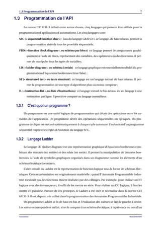 1.3 Programmation de l’API 7
1.3 Programmation de l’API
La norme IEC 1131-3 déﬁnit entre autres choses, cinq langages qui peuvent être utilisés pour la
programmation d’applications d’automatisme. Les cinq langages sont :
SFC (« sequential function char ») issu du langage GRAFCET, ce langage, de haut niveau, permet la
programmation aisée de tous les procédés séquentiels ;
FBD (« function block diagram », ou schéma par blocs) ce langage permet de programmer graphi-
quement à l’aide de blocs, représentant des variables, des opérateurs ou des fonctions. Il per-
met de manipuler tous les types de variables ;
LD (« ladder diagram », ou schéma à relais) ce langage graphique est essentiellement dédié à la pro-
grammation d’équations booléennes (true/false) ;
ST (« structured text » ou texte structuré) ce langage est un langage textuel de haut niveau. Il per-
met la programmation de tout type d’algorithme plus ou moins complexe ;
IL (« instruction list », ou liste d’instructions) ce langage textuel de bas niveau est un langage à une
instruction par ligne. Il peut être comparé au langage assembleur.
1.3.1 C’est quoi un programme ?
Un programme est une unité logique de programmation qui décrit des opérations entre les va-
riables de l’application. Un programme décrit des opérations séquentielles ou cycliques. Un pro-
gramme cyclique est exécuté systématiquement à chaque cycle automate. L’exécution d’un programme
séquentiel respecte les règles d’évolution du langage SFC.
1.3.2 Langage Ladder
Le langage LD (ladder diagram) est une représentation graphique d’équations booléennes com-
binant des contacts (en entrée) et des relais (en sortie). Il permet la manipulation de données boo-
léennes, à l’aide de symboles graphiques organisés dans un diagramme comme les éléments d’un
schéma électrique à contacts.
L’idée initiale du Ladder est la représentation de fonction logique sous la forme de schémas élec-
triques. Cette représentation est originalement matérielle : quand l’ Automate Programmable Indus-
triel n’existait pas, les fonctions étaient réalisées par des câblages. Par exemple, pour réaliser un ET
logique avec des interrupteurs, il sufﬁt de les mettre en série. Pour réaliser un OU logique, il faut les
mettre en parallèle. Partant de ces principes, le Ladder a été créé et normalisé dans la norme CEI
61131-3. Il est, depuis, très utilisé dans la programmation des Automates Programmables Industriels.
Un programme Ladder se lit de haut en bas et l’évaluation des valeurs se fait de gauche à droite.
Les valeurs correspondent en fait, si on le compare à un schéma électrique, à la présence ou non d’un
Automatisme Mourad KCHAOU
 