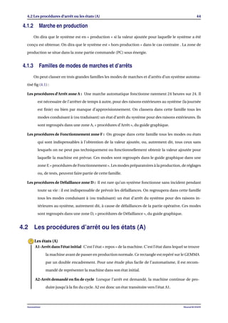 4.2 Les procédures d’arrêt ou les états (A) 44
4.1.2 Marche en production
On dira que le système est en « production » si la valeur ajoutée pour laquelle le système a été
conçu est obtenue. On dira que le système est « hors production » dans le cas contraire . La zone de
production se situe dans la zone partie commande (PC) sous énergie.
4.1.3 Familles de modes de marches et d’arrêts
On peut classer en trois grandes familles les modes de marches et d’arrêts d’un système automa-
tisé ﬁg (4.1) :
Les procédures d’Arrêt zone A : Une marche automatique fonctionne rarement 24 heures sur 24. Il
est nécessaire de l’arrêter de temps à autre, pour des raisons extérieures au système (la journée
est ﬁnie) ou bien par manque d’approvisionnement. On classera dans cette famille tous les
modes conduisant à (ou traduisant) un état d’arrêt du système pour des raisons extérieures. Ils
sont regroupés dans une zone A, « procédures d’Arrêt », du guide graphique.
Les procédures de Fonctionnement zone F : On groupe dans cette famille tous les modes ou états
qui sont indispensables à l’obtention de la valeur ajoutée, ou, autrement dit, tous ceux sans
lesquels on ne peut pas techniquement ou fonctionnellement obtenir la valeur ajoutée pour
laquelle la machine est prévue. Ces modes sont regroupés dans le guide graphique dans une
zone F, « procédures de Fonctionnement ». Les modes préparatoires à la production, de réglages
ou, de tests, peuvent faire partie de cette famille.
Les procédures de Défaillance zone D : Il est rare qu’un système fonctionne sans incident pendant
toute sa vie : il est indispensable de prévoir les défaillances. On regroupera dans cette famille
tous les modes conduisant à (ou traduisant) un état d’arrêt du système pour des raisons in-
térieures au système, autrement dit, à cause de défaillances de la partie opérative. Ces modes
sont regroupés dans une zone D, « procédures de Défaillance », du guide graphique.
4.2 Les procédures d’arrêt ou les états (A)
A1-Arrêt dans l’état initial C’est l’état « repos » de la machine. C’est l’état dans lequel se trouve
la machine avant de passer en production normale. Ce rectangle est repéré sur le GEMMA
par un double encadrement. Pour une étude plus facile de l’automatisme, il est recom-
mandé de représenter la machine dans son état initial.
A2-Arrêt demandé en ﬁn de cycle Lorsque l’arrêt est demandé, la machine continue de pro-
duire jusqu’à la ﬁn du cycle. A2 est donc un état transitoire vers l’état A1.
Les états (A)
Automatisme Mourad KCHAOU
 