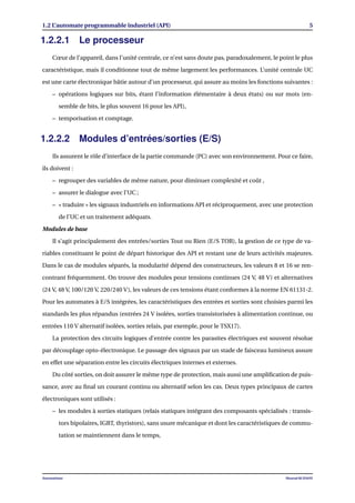 1.2 L’automate programmable industriel (API) 5
1.2.2.1 Le processeur
Cœur de l’appareil, dans l’unité centrale, ce n’est sans doute pas, paradoxalement, le point le plus
caractéristique, mais il conditionne tout de même largement les performances. L’unité centrale UC
est une carte électronique bâtie autour d’un processeur, qui assure au moins les fonctions suivantes :
– opérations logiques sur bits, étant l’information élémentaire à deux états) ou sur mots (en-
semble de bits, le plus souvent 16 pour les API),
– temporisation et comptage.
1.2.2.2 Modules d’entrées/sorties (E/S)
Ils assurent le rôle d’interface de la partie commande (PC) avec son environnement. Pour ce faire,
ils doivent :
– regrouper des variables de même nature, pour diminuer complexité et coût ,
– assurer le dialogue avec l’UC ;
– « traduire » les signaux industriels en informations API et réciproquement, avec une protection
de l’UC et un traitement adéquats.
Modules de base
Il s’agit principalement des entrées/sorties Tout ou Rien (E/S TOR), la gestion de ce type de va-
riables constituant le point de départ historique des API et restant une de leurs activités majeures.
Dans le cas de modules séparés, la modularité dépend des constructeurs, les valeurs 8 et 16 se ren-
contrant fréquemment. On trouve des modules pour tensions continues (24 V, 48 V) et alternatives
(24 V, 48 V, 100/120 V, 220/240 V), les valeurs de ces tensions étant conformes à la norme EN 61131-2.
Pour les automates à E/S intégrées, les caractéristiques des entrées et sorties sont choisies parmi les
standards les plus répandus (entrées 24 V isolées, sorties transistorisées à alimentation continue, ou
entrées 110 V alternatif isolées, sorties relais, par exemple, pour le TSX17).
La protection des circuits logiques d’entrée contre les parasites électriques est souvent résolue
par découplage opto-électronique. Le passage des signaux par un stade de faisceau lumineux assure
en effet une séparation entre les circuits électriques internes et externes.
Du côté sorties, on doit assurer le même type de protection, mais aussi une ampliﬁcation de puis-
sance, avec au ﬁnal un courant continu ou alternatif selon les cas. Deux types principaux de cartes
électroniques sont utilisés :
– les modules à sorties statiques (relais statiques intégrant des composants spécialisés : transis-
tors bipolaires, IGBT, thyristors), sans usure mécanique et dont les caractéristiques de commu-
tation se maintiennent dans le temps,
Automatisme Mourad KCHAOU
 