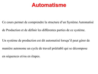 Automatisme
Un système de production est dit automatisé lorsqu’il peut gérer de
manière autonome un cycle de travail préétabli qui se décompose
en séquences et/ou en étapes.
Ce cours permet de comprendre la structure d’un Système Automatisé
de Production et de définir les différentes parties de ce système.
 