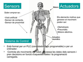 Sensors                                                 Actuadors
Solen emprar-se :

-Visió artificial                                    Els elements motrius que
-Sensor de contacte,                                 generen el moviment
-Sensor de proximitat                                poden ser:

                                                     -Olehidráulic
                                                     -Pneumàtic
                                                     -Motors elèctrics.



    Sistema de Control
•    Està format per un PLC (controlador lògic programable) o per un
     ordinador.
•     Controla els moviments del robot, processa les dates dels sensors i
     pren decisions en funció d’aquestes dates i la programació
     carregada.
 