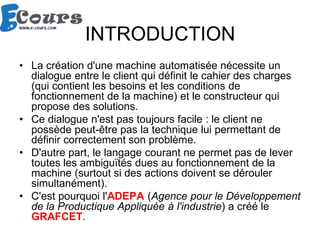 INTRODUCTION
• La création d'une machine automatisée nécessite un
dialogue entre le client qui définit le cahier des charges
(qui contient les besoins et les conditions de
fonctionnement de la machine) et le constructeur qui
propose des solutions.
• Ce dialogue n'est pas toujours facile : le client ne
possède peut-être pas la technique lui permettant de
définir correctement son problème.
• D'autre part, le langage courant ne permet pas de lever
toutes les ambiguïtés dues au fonctionnement de la
machine (surtout si des actions doivent se dérouler
simultanément).
• C'est pourquoi l'ADEPA (Agence pour le Développement
de la Productique Appliquée à l'industrie) a créé le
GRAFCET.
 