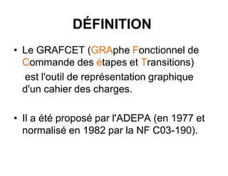DÉFINITION
• Le GRAFCET (GRAphe Fonctionnel de
Commande des étapes et Transitions)
est l'outil de représentation graphique
d'un cahier des charges.
• Il a été proposé par l'ADEPA (en 1977 et
normalisé en 1982 par la NF C03-190).
 