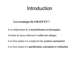 Introduction
il est indépendant de la matérialisation technologique
il traduit de façon cohérente le cahier des charges
il est bien adapté à la complexité des systèmes automatisés
il est bien adapté à la spécification, conception et réalisation
Les avantages du GRAFCET ?
 